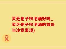 灵芝孢子粉泡酒好吗_灵芝孢子粉泡酒的益处与注意事项)