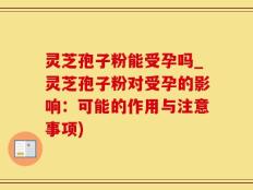 灵芝孢子粉能受孕吗_灵芝孢子粉对受孕的影响：可能的作用与注意事项)