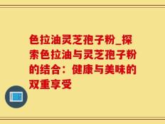 色拉油灵芝孢子粉_探索色拉油与灵芝孢子粉的结合：健康与美味的双重享受