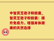中智灵芝孢子粉胶囊_智灵芝孢子粉胶囊：提升免疫力，增强身体健康的天然选择
