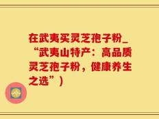 在武夷买灵芝孢子粉_“武夷山特产：高品质灵芝孢子粉，健康养生之选”)