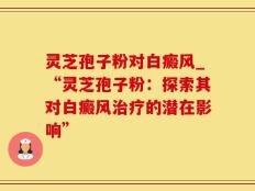 灵芝孢子粉对白癜风_“灵芝孢子粉：探索其对白癜风治疗的潜在影响”