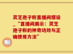 灵芝孢子粉直播间摆设_“直播间展示：灵芝孢子粉的神奇功效与正确使用方法”