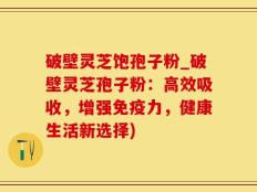 破壁灵芝饱孢子粉_破壁灵芝孢子粉：高效吸收，增强免疫力，健康生活新选择)