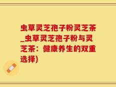 虫草灵芝孢子粉灵芝茶_虫草灵芝孢子粉与灵芝茶：健康养生的双重选择)