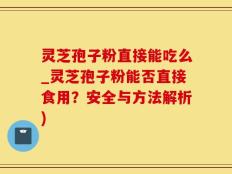 灵芝孢子粉直接能吃么_灵芝孢子粉能否直接食用？安全与方法解析)