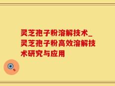 灵芝孢子粉溶解技术_灵芝孢子粉高效溶解技术研究与应用