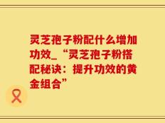 灵芝孢子粉配什么增加功效_“灵芝孢子粉搭配秘诀：提升功效的黄金组合”