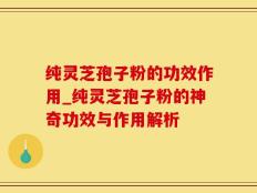纯灵芝孢子粉的功效作用_纯灵芝孢子粉的神奇功效与作用解析