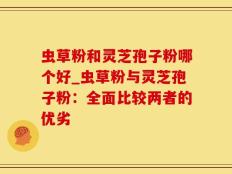 虫草粉和灵芝孢子粉哪个好_虫草粉与灵芝孢子粉：全面比较两者的优劣