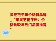 灵芝孢子粉价格和品牌_“年灵芝孢子粉：价格比较与热门品牌推荐”