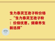 生力泰灵芝孢子粉价格_“生力泰灵芝孢子粉：价格优惠，健康养生新选择”