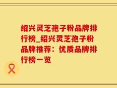 绍兴灵芝孢子粉品牌排行榜_绍兴灵芝孢子粉品牌推荐：优质品牌排行榜一览