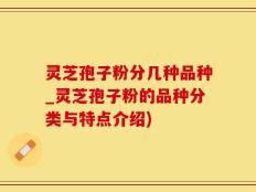 灵芝孢子粉分几种品种_灵芝孢子粉的品种分类与特点介绍)