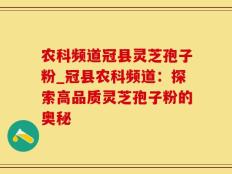 农科频道冠县灵芝孢子粉_冠县农科频道：探索高品质灵芝孢子粉的奥秘
