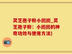 灵芝孢子粉小团团_灵芝孢子粉：小团团的神奇功效与使用方法)