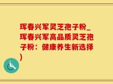 珲春兴军灵芝孢子粉_珲春兴军高品质灵芝孢子粉：健康养生新选择)