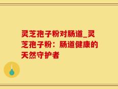 灵芝孢子粉对肠道_灵芝孢子粉：肠道健康的天然守护者