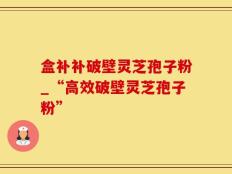 盒补补破壁灵芝孢子粉_“高效破壁灵芝孢子粉”