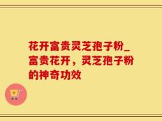 花开富贵灵芝孢子粉_富贵花开，灵芝孢子粉的神奇功效