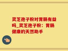 灵芝孢子粉对胃肠有益吗_灵芝孢子粉：胃肠健康的天然助手