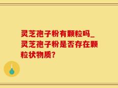 灵芝孢子粉有颗粒吗_灵芝孢子粉是否存在颗粒状物质？