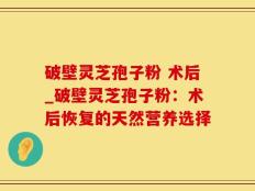 破壁灵芝孢子粉 术后_破壁灵芝孢子粉：术后恢复的天然营养选择