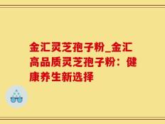金汇灵芝孢子粉_金汇高品质灵芝孢子粉：健康养生新选择