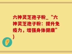 六神灵芝孢子粉_“六神灵芝孢子粉：提升免疫力，增强身体健康”)