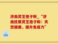 济南灵芝孢子粉_“济南优质灵芝孢子粉：天然健康，提升免疫力”