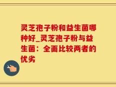 灵芝孢子粉和益生菌哪种好_灵芝孢子粉与益生菌：全面比较两者的优劣