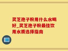 灵芝孢子粉用什么水喝好_灵芝孢子粉最佳饮用水质选择指南