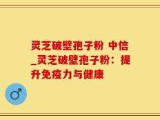 灵芝破壁孢子粉 中信_灵芝破壁孢子粉：提升免疫力与健康