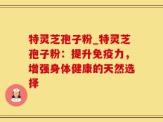 特灵芝孢子粉_特灵芝孢子粉：提升免疫力，增强身体健康的天然选择