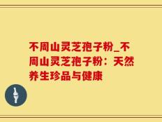 不周山灵芝孢子粉_不周山灵芝孢子粉：天然养生珍品与健康