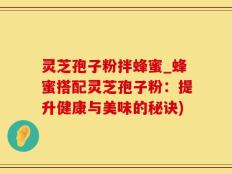 灵芝孢子粉拌蜂蜜_蜂蜜搭配灵芝孢子粉：提升健康与美味的秘诀)