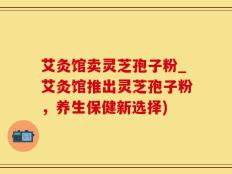 艾灸馆卖灵芝孢子粉_艾灸馆推出灵芝孢子粉，养生保健新选择)