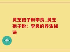 灵芝孢子粉李良_灵芝孢子粉：李良的养生秘诀