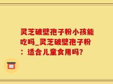 灵芝破壁孢子粉小孩能吃吗_灵芝破壁孢子粉：适合儿童食用吗？