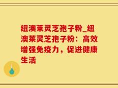 纽澳莱灵芝孢子粉_纽澳莱灵芝孢子粉：高效增强免疫力，促进健康生活
