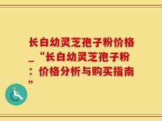 长白幼灵芝孢子粉价格_“长白幼灵芝孢子粉：价格分析与购买指南”