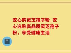 安心购灵芝孢子粉_安心选购高品质灵芝孢子粉，享受健康生活