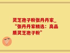 灵芝孢子粉张丹丹家_“张丹丹家精选：高品质灵芝孢子粉”