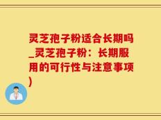 灵芝孢子粉适合长期吗_灵芝孢子粉：长期服用的可行性与注意事项)
