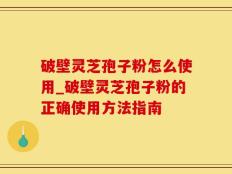 破壁灵芝孢子粉怎么使用_破壁灵芝孢子粉的正确使用方法指南