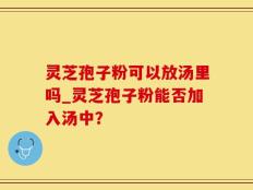 灵芝孢子粉可以放汤里吗_灵芝孢子粉能否加入汤中？