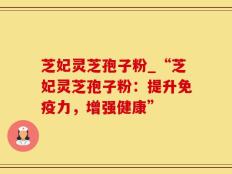 芝妃灵芝孢子粉_“芝妃灵芝孢子粉：提升免疫力，增强健康”