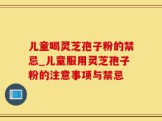 儿童喝灵芝孢子粉的禁忌_儿童服用灵芝孢子粉的注意事项与禁忌