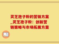 灵芝孢子粉的营销方案_灵芝孢子粉：创新营销策略与市场拓展方案