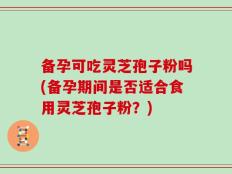 备孕可吃灵芝孢子粉吗(备孕期间是否适合食用灵芝孢子粉？)
